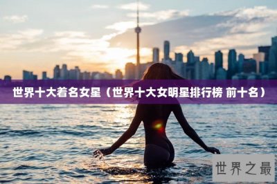 ​世界十大着名女星（世界十大女明星排行榜 前十名）