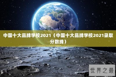 ​中国十大品牌学校2021（中国十大品牌学校2021录取分数线）