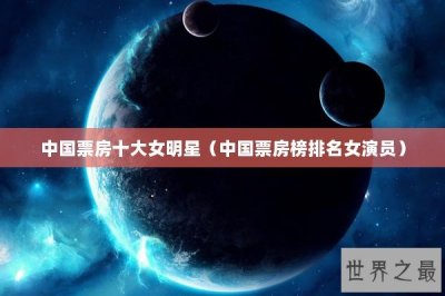 ​中国票房十大女明星（中国票房榜排名女演员）