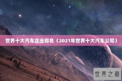 ​世界十大汽车企业排名（2021年世界十大汽车公司）