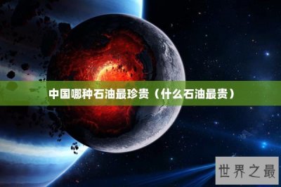 ​中国哪种石油最珍贵（什么石油最贵）