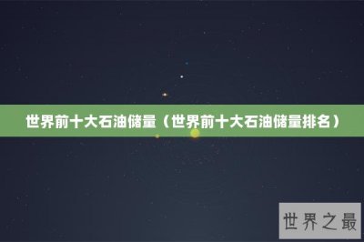 ​世界前十大石油储量（世界前十大石油储量排名）