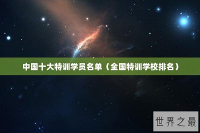 ​中国十大特训学员名单（全国特训学校排名）