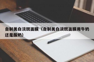 ​自制美白淡斑面膜（自制美白淡斑面膜用牛奶还是酸奶）