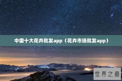 ​中国十大花卉批发app（花卉市场批发app）