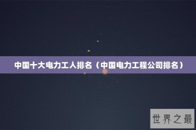 ​中国十大电力工人排名（中国电力工程公司排名）