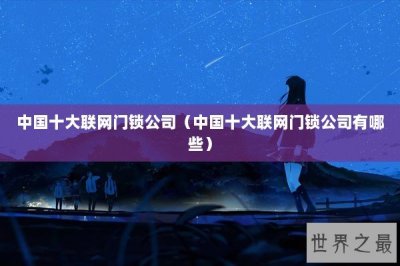 ​中国十大联网门锁公司（中国十大联网门锁公司有哪些）