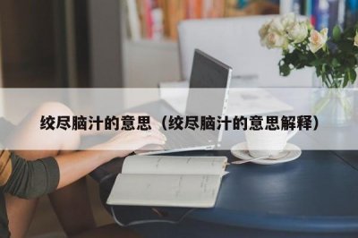 ​绞尽脑汁的意思（绞尽脑汁的意思解释）