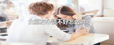 ​女朋友心情不好怎么哄她开心 女朋友情绪低落怎么哄