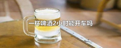 ​两杯啤酒2小时能开车吗 一罐啤酒2小时能开车吗