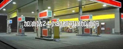 ​加油站24小时都可以加油吗 加油站24小时都可以加油吗多少钱